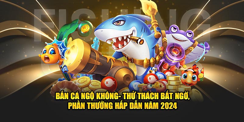 ban-ca-ngo-khong-thu-thach-bat-ngo-phan-thuong-hap-dan-nam-2024